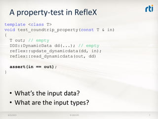 A property-test in RefleX
8/25/2015 © 2015 RTI 7
template <class T>
void test_roundtrip_property(const T & in)
{
T out; // empty
DDS::DynamicData dd(...); // empty
reflex::update_dynamicdata(dd, in);
reflex::read_dynamicdata(out, dd)
assert(in == out);
}
• What’s the input data?
• What are the input types?
 