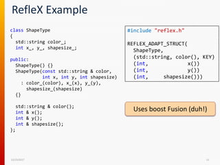 RefleX Example
12/15/2017 11
class ShapeType
{
std::string color_;
int x_, y_, shapesize_;
public:
ShapeType() {}
ShapeType(const std::string & color,
int x, int y, int shapesize)
: color_(color), x_(x), y_(y),
shapesize_(shapesize)
{}
std::string & color();
int & x();
int & y();
int & shapesize();
};
#include "reflex.h"
REFLEX_ADAPT_STRUCT(
ShapeType,
(std::string, color(), KEY)
(int, x())
(int, y())
(int, shapesize()))
Uses boost Fusion (duh!)
 