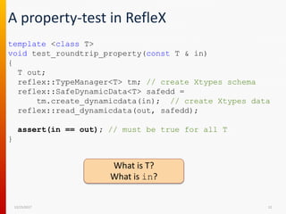 A property-test in RefleX
12/15/2017 12
template <class T>
void test_roundtrip_property(const T & in)
{
T out;
reflex::TypeManager<T> tm; // create Xtypes schema
reflex::SafeDynamicData<T> safedd =
tm.create_dynamicdata(in); // create Xtypes data
reflex::read_dynamicdata(out, safedd);
assert(in == out); // must be true for all T
}
What is T?
What is in?
 