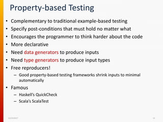 Property-based Testing
• Complementary to traditional example-based testing
• Specify post-conditions that must hold no matter what
• Encourages the programmer to think harder about the code
• More declarative
• Need data generators to produce inputs
• Need type generators to produce input types
• Free reproducers!
– Good property-based testing frameworks shrink inputs to minimal
automatically
• Famous
– Haskell’s QuickCheck
– Scala’s ScalaTest
12/15/2017 13
 
