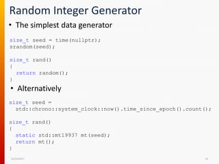 Random Integer Generator
12/15/2017 15
• The simplest data generator
size_t seed = time(nullptr);
srandom(seed);
size_t rand()
{
return random();
}
• Alternatively
size_t seed =
std::chrono::system_clock::now().time_since_epoch().count();
size_t rand()
{
static std::mt19937 mt(seed);
return mt();
}
 