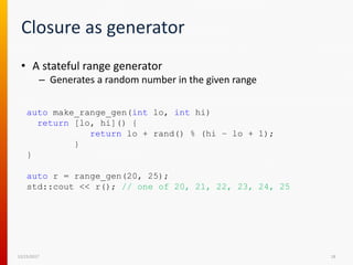 Closure as generator
12/15/2017 18
• A stateful range generator
– Generates a random number in the given range
auto make_range_gen(int lo, int hi)
return [lo, hi]() {
return lo + rand() % (hi – lo + 1);
}
}
auto r = range_gen(20, 25);
std::cout << r(); // one of 20, 21, 22, 23, 24, 25
 