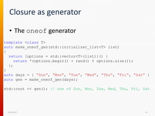 Closure as generator
12/15/2017 19
• The oneof generator
template <class T>
auto make_oneof_gen(std::initializer_list<T> list)
{
return [options = std::vector<T>(list)]() {
return *(options.begin() + rand() % options.size());
};
}
auto days = { “Sun”, “Mon”, “Tue”, “Wed”, “Thu”, “Fri”, “Sat” }
auto gen = make_oneof_gen(days);
std::cout << gen(); // one of Sun, Mon, Tue, Wed, Thu, Fri, Sat
 