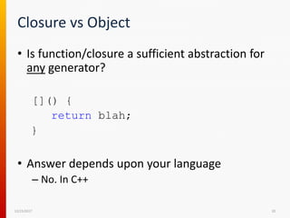 Closure vs Object
• Is function/closure a sufficient abstraction for
any generator?
[]() {
return blah;
}
• Answer depends upon your language
– No. In C++
12/15/2017 20
 