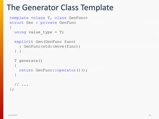 The Generator Class Template
12/15/2017 22
template <class T, class GenFunc>
struct Gen : private GenFunc
{
using value_type = T;
explicit Gen(GenFunc func)
: GenFunc(std::move(func))
{ }
T generate()
{
return GenFunc::operator()();
}
// ...
};
 