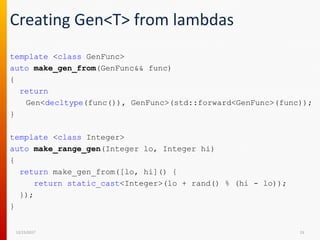 Creating Gen<T> from lambdas
template <class GenFunc>
auto make_gen_from(GenFunc&& func)
{
return
Gen<decltype(func()), GenFunc>(std::forward<GenFunc>(func));
}
template <class Integer>
auto make_range_gen(Integer lo, Integer hi)
{
return make_gen_from([lo, hi]() {
return static_cast<Integer>(lo + rand() % (hi - lo));
});
}
12/15/2017 23
 