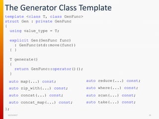 The Generator Class Template
12/15/2017 25
template <class T, class GenFunc>
struct Gen : private GenFunc
{
using value_type = T;
explicit Gen(GenFunc func)
: GenFunc(std::move(func))
{ }
T generate()
{
return GenFunc::operator()();
}
auto map(...) const;
auto zip_with(...) const;
auto concat(...) const;
auto take(...) const;auto concat_map(...) const;
auto reduce(...) const;
auto where(...) const;
auto scan(...) const;
};
 