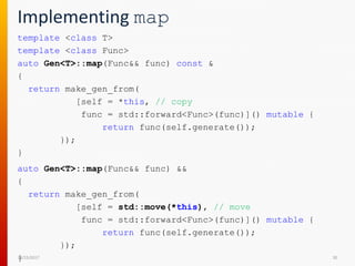 Implementing map
template <class T>
template <class Func>
auto Gen<T>::map(Func&& func) const &
{
return make_gen_from(
[self = *this, // copy
func = std::forward<Func>(func)]() mutable {
return func(self.generate());
});
}
12/15/2017 30
auto Gen<T>::map(Func&& func) &&
{
return make_gen_from(
[self = std::move(*this), // move
func = std::forward<Func>(func)]() mutable {
return func(self.generate());
});
}
 