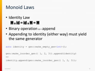Monoid Laws
• Identity Law
M o id = id o M = M
• Binary operation o = append
• Appending to identity (either way) must yield
the same generator
12/15/2017 32
auto identity = gen::make_empty_gen<int>();
gen::make_inorder_gen({ 1, 2, 3}).append(identity)
==
identity.append(gen::make_inorder_gen({ 1, 2, 3});
 