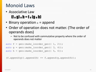 Monoid Laws
• Associative Law
(f o g) o h = f o (g o h)
• Binary operation o = append
• Order of operation does not matter. (The order of
operands does)
– Not to be confused with commutative property where the order of
operands does not matter
12/15/2017 33
auto f = gen::make_inorder_gen({ 1, 2});
auto g = gen::make_inorder_gen({ 3, 4});
auto h = gen::make_inorder_gen({ 5, 6});
(f.append(g)).append(h) == f.append(g.append(h));
 