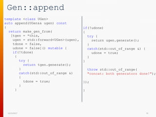 Gen::append
12/15/2017 35
template <class UGen>
auto append(UGen&& ugen) const
{
return make_gen_from(
[tgen = *this,
ugen = std::forward<UGen>(ugen),
tdone = false,
udone = false]() mutable {
if(!tdone)
{
try {
return tgen.generate();
}
catch(std::out_of_range &)
{
tdone = true;
}
}
if(!udone)
{
try {
return ugen.generate();
}
catch(std::out_of_range &) {
udone = true;
}
}
throw std::out_of_range(
"concat: both generators done!");
});
}
 