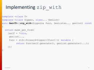 Implementing zip_with
template <class T>
template <class Zipper, class... GenList>
auto Gen<T>::zip_with(Zipper&& func, GenList&&... genlist) const
{
return make_gen_from(
[self = *this,
genlist...,
func = std::forward<Zipper>(func)]() mutable {
return func(self.generate(), genlist.generate()...);
});
}
12/15/2017 37
 