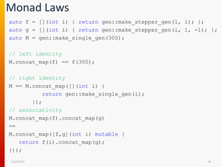 Monad Laws
auto f = [](int i) { return gen::make_stepper_gen(1, i); };
auto g = [](int i) { return gen::make_stepper_gen(i, 1, -1); };
auto M = gen::make_single_gen(300);
// left identity
M.concat_map(f) == f(300);
// right identity
M == M.concat_map([](int i) {
return gen::make_single_gen(i);
});
// associativity
M.concat_map(f).concat_map(g)
==
M.concat_map([f,g](int i) mutable {
return f(i).concat_map(g);
}));
12/15/2017 40
 