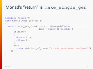 Monad’s “return” is make_single_gen
12/15/2017 41
template <class T>
auto make_single_gen(T&& t)
{
return make_gen_from([t = std::forward<T>(t),
done = false]() mutable {
if(!done)
{
done = true;
return t;
}
else
throw std::out_of_range("single generator completed!");
});
}
 