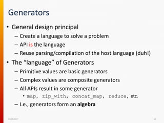 Generators
• General design principal
– Create a language to solve a problem
– API is the language
– Reuse parsing/compilation of the host language (duh!)
• The “language” of Generators
– Primitive values are basic generators
– Complex values are composite generators
– All APIs result in some generator
• map, zip_with, concat_map, reduce, etc.
– I.e., generators form an algebra
12/15/2017 44
 