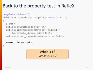 Back to the property-test in RefleX
12/15/2017 47
template <class T>
void test_roundtrip_property(const T & in)
{
T out;
reflex::TypeManager<T> tm;
reflex::SafeDynamicData<T> safedd =
tm.create_dynamicdata(in);
reflex::read_dynamicdata(out, safedd);
assert(in == out);
}
What is T?
What is in?
 