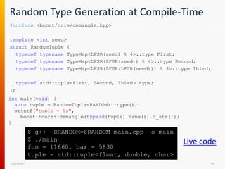 Random Type Generation at Compile-Time
#include <boost/core/demangle.hpp>
template <int seed>
struct RandomTuple {
typedef typename TypeMap<LFSR(seed) % 4>::type First;
typedef typename TypeMap<LFSR(LFSR(seed)) % 4>::type Second;
typedef typename TypeMap<LFSR(LFSR(LFSR(seed))) % 4>::type Third;
typedef std::tuple<First, Second, Third> type;
};
12/15/2017 54
$ g++ –DRANDOM=$RANDOM main.cpp –o main
$ ./main
foo = 11660, bar = 5830
tuple = std::tuple<float, double, char>
int main(void) {
auto tuple = RandomTuple<RANDOM>::type();
printf("tuple = %s",
boost::core::demangle(typeid(tuple).name()).c_str());
}
Live code
 