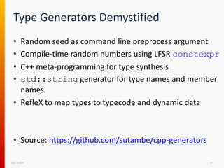 Type Generators Demystified
• Random seed as command line preprocess argument
• Compile-time random numbers using LFSR constexpr
• C++ meta-programming for type synthesis
• std::string generator for type names and member
names
• RefleX to map types to typecode and dynamic data
• Source: https://github.com/sutambe/cpp-generators
12/15/2017 57
 