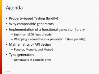 Agenda
• Property-based Testing (briefly)
• Why composable generators
• Implementation of a functional generator library
– Less than 1500 lines of code
– Wrapping a coroutine as a generator (if time permits)
• Mathematics of API design
– Functor, Monoid, and Monad
• Type generators
– Generators at compile-time
12/15/2017 8
 