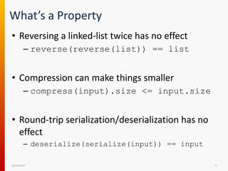 What’s a Property
• Reversing a linked-list twice has no effect
– reverse(reverse(list)) == list
• Compression can make things smaller
– compress(input).size <= input.size
• Round-trip serialization/deserialization has no
effect
– deserialize(serialize(input)) == input
12/15/2017 9
 