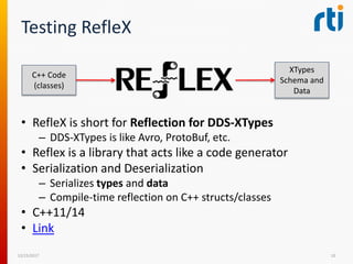 Testing RefleX
• RefleX is short for Reflection for DDS-XTypes
– DDS-XTypes is like Avro, ProtoBuf, etc.
• Reflex is a library that acts like a code generator
• Serialization and Deserialization
– Serializes types and data
– Compile-time reflection on C++ structs/classes
• C++11/14
• Link
12/15/2017 10
C++ Code
(classes)
XTypes
Schema and
Data
 