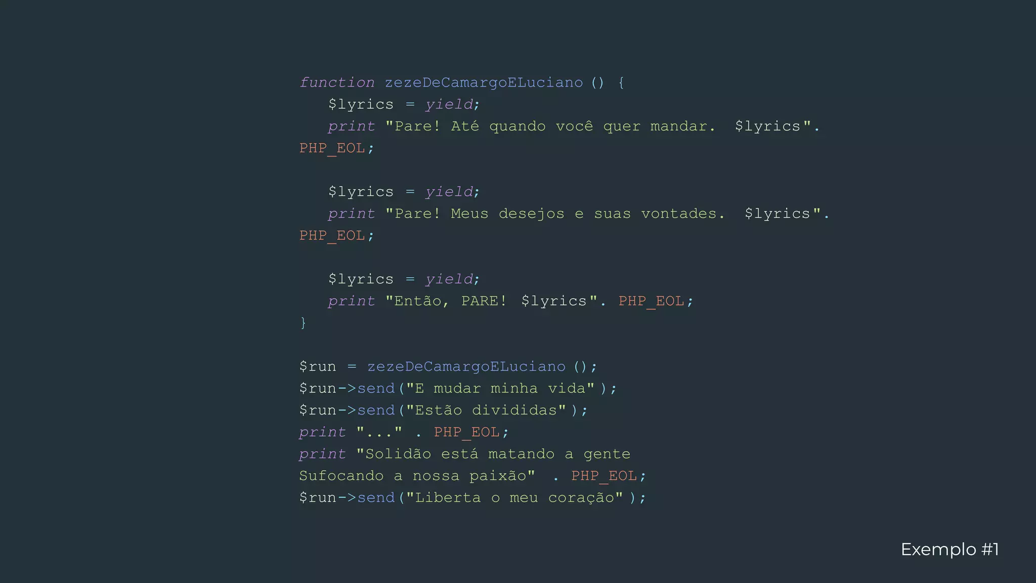 function zezeDeCamargoELuciano () {
$lyrics = yield;
print "Pare! Até quando você quer mandar. $lyrics".
PHP_EOL;
$lyrics = yield;
print "Pare! Meus desejos e suas vontades. $lyrics".
PHP_EOL;
$lyrics = yield;
print "Então, PARE! $lyrics". PHP_EOL;
}
$run = zezeDeCamargoELuciano ();
$run->send("E mudar minha vida" );
$run->send("Estão divididas" );
print "..." . PHP_EOL;
print "Solidão está matando a gente
Sufocando a nossa paixão" . PHP_EOL;
$run->send("Liberta o meu coração" );
Exemplo #1
 