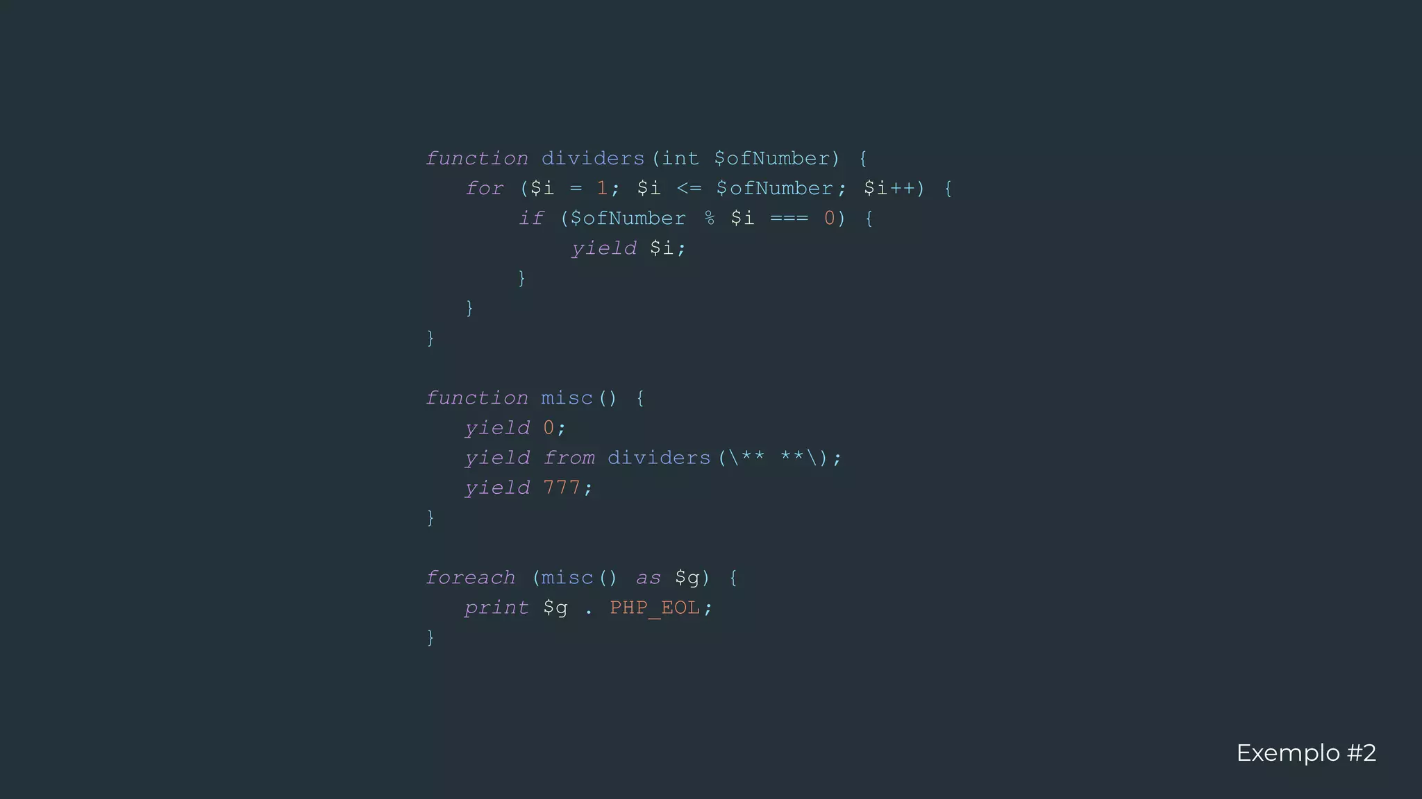 function dividers(int $ofNumber) {
for ($i = 1; $i <= $ofNumber; $i++) {
if ($ofNumber % $i === 0) {
yield $i;
}
}
}
function misc() {
yield 0;
yield from dividers(** **);
yield 777;
}
foreach (misc() as $g) {
print $g . PHP_EOL;
}
Exemplo #2
 