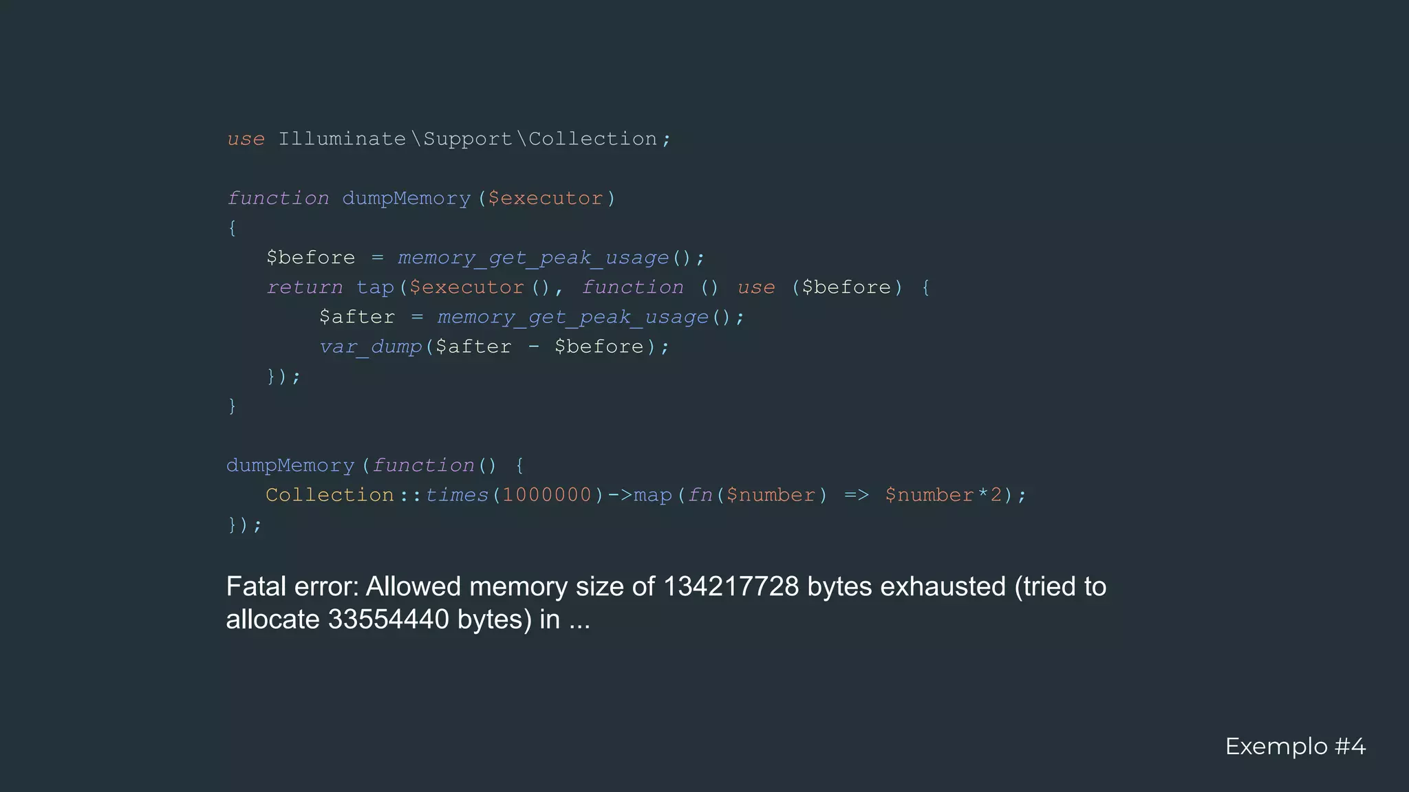 use IlluminateSupportCollection;
function dumpMemory($executor)
{
$before = memory_get_peak_usage();
return tap($executor(), function () use ($before) {
$after = memory_get_peak_usage();
var_dump($after - $before);
});
}
dumpMemory(function() {
Collection::times(1000000)->map(fn($number) => $number*2);
});
Fatal error: Allowed memory size of 134217728 bytes exhausted (tried to
allocate 33554440 bytes) in ...
Exemplo #4
 