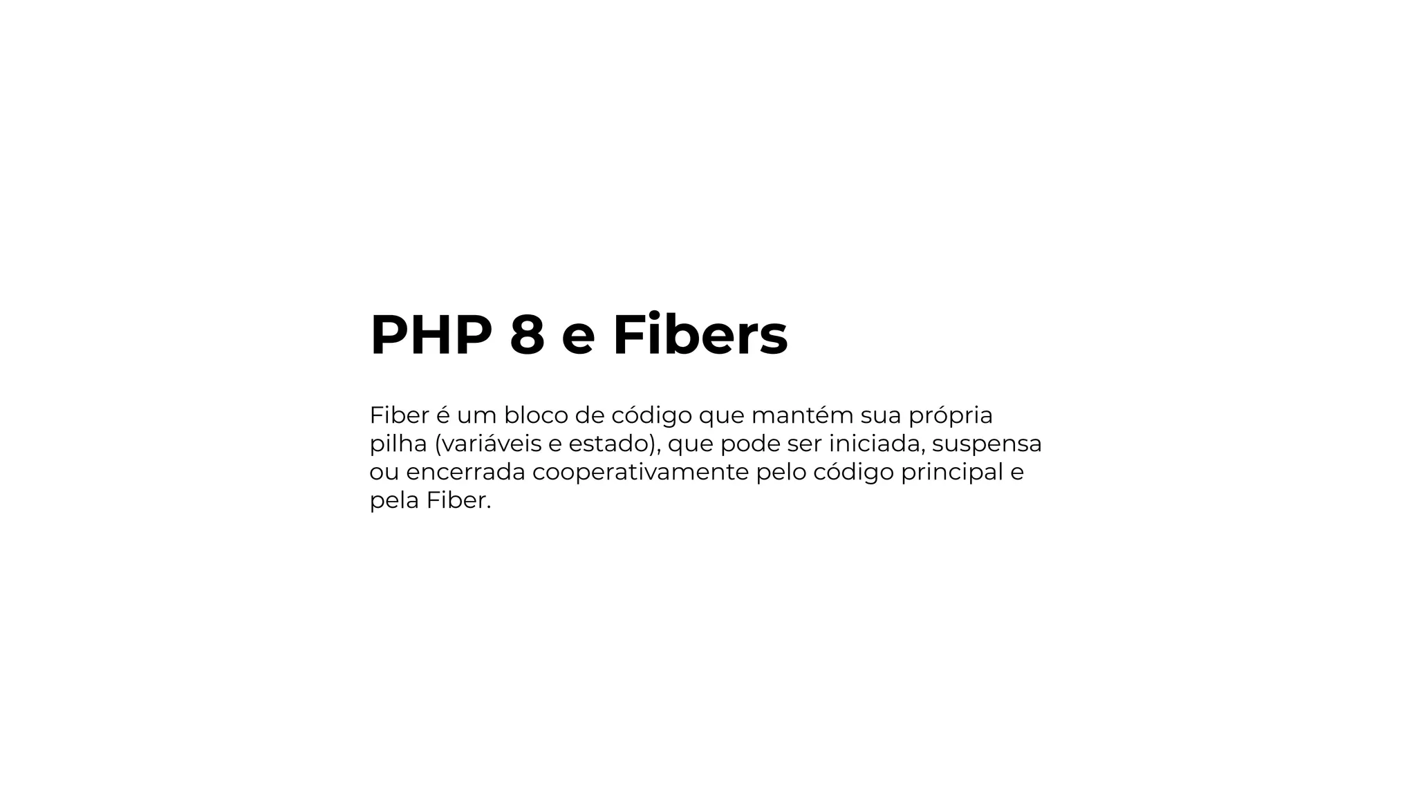 PHP 8 e Fibers
Fiber é um bloco de código que mantém sua própria
pilha (variáveis e estado), que pode ser iniciada, suspensa
ou encerrada cooperativamente pelo código principal e
pela Fiber.
 