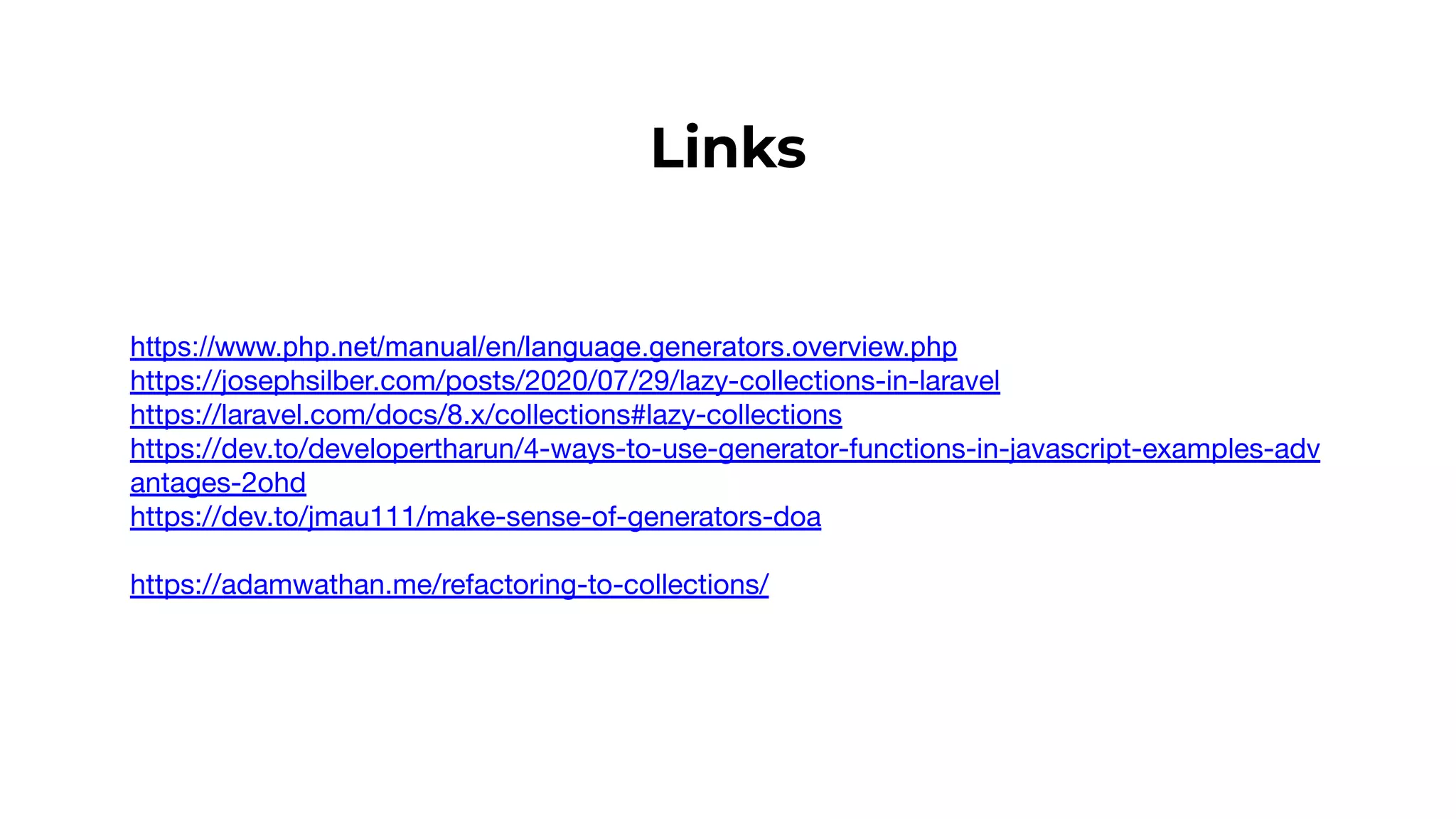 Links
https://www.php.net/manual/en/language.generators.overview.php
https://josephsilber.com/posts/2020/07/29/lazy-collections-in-laravel
https://laravel.com/docs/8.x/collections#lazy-collections
https://dev.to/developertharun/4-ways-to-use-generator-functions-in-javascript-examples-adv
antages-2ohd
https://dev.to/jmau111/make-sense-of-generators-doa
https://adamwathan.me/refactoring-to-collections/
 