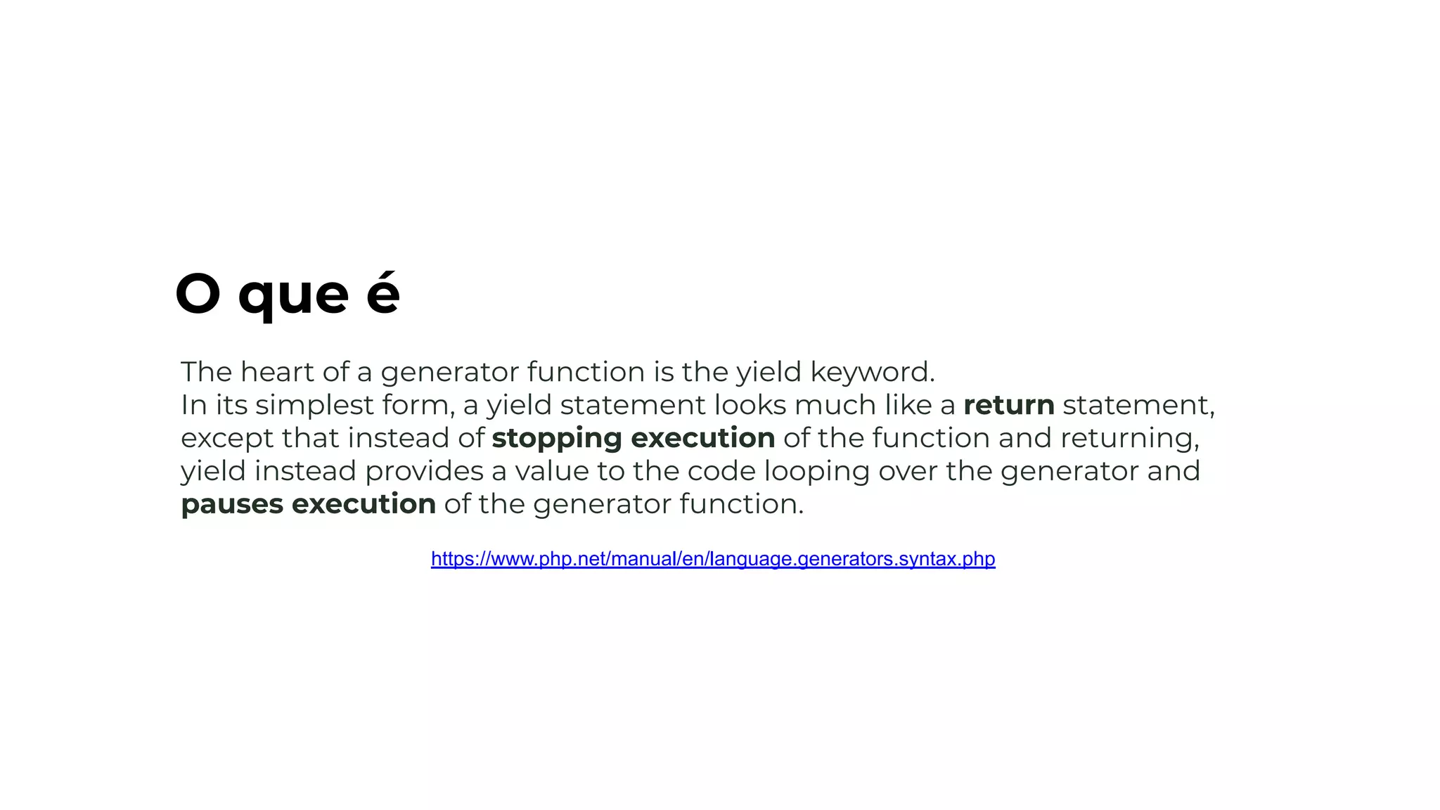 The heart of a generator function is the yield keyword.
In its simplest form, a yield statement looks much like a return statement,
except that instead of stopping execution of the function and returning,
yield instead provides a value to the code looping over the generator and
pauses execution of the generator function.
https://www.php.net/manual/en/language.generators.syntax.php
O que é
 