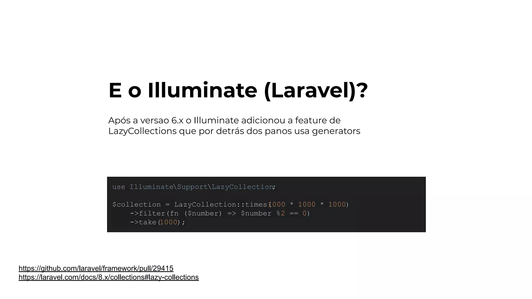 E o Illuminate (Laravel)?
https://github.com/laravel/framework/pull/29415
https://laravel.com/docs/8.x/collections#lazy-collections
use IlluminateSupportLazyCollection
;
$collection = LazyCollection::times(
1000 * 1000 * 1000)
->filter(fn ($number) => $number %2 == 0)
->take(1000);
Após a versao 6.x o Illuminate adicionou a feature de
LazyCollections que por detrás dos panos usa generators
 
