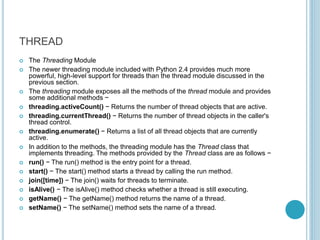 THREAD
 The Threading Module
 The newer threading module included with Python 2.4 provides much more
powerful, high-level support for threads than the thread module discussed in the
previous section.
 The threading module exposes all the methods of the thread module and provides
some additional methods −
 threading.activeCount() − Returns the number of thread objects that are active.
 threading.currentThread() − Returns the number of thread objects in the caller's
thread control.
 threading.enumerate() − Returns a list of all thread objects that are currently
active.
 In addition to the methods, the threading module has the Thread class that
implements threading. The methods provided by the Thread class are as follows −
 run() − The run() method is the entry point for a thread.
 start() − The start() method starts a thread by calling the run method.
 join([time]) − The join() waits for threads to terminate.
 isAlive() − The isAlive() method checks whether a thread is still executing.
 getName() − The getName() method returns the name of a thread.
 setName() − The setName() method sets the name of a thread.
 