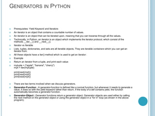 GENERATORS IN PYTHON
 Prerequisites: Yield Keyword and Iterators
 An iterator is an object that contains a countable number of values.
 An iterator is an object that can be iterated upon, meaning that you can traverse through all the values.
 Technically, in Python, an iterator is an object which implements the iterator protocol, which consist of the
methods __iter__() and __next__().
 Iterator vs Iterable
 Lists, tuples, dictionaries, and sets are all iterable objects. They are iterable containers which you can get an
iterator from.
 All these objects have a iter() method which is used to get an iterator:
 Example
 Return an iterator from a tuple, and print each value:
 mytuple = ("apple", "banana", "cherry")
myit = iter(mytuple)
print(next(myit))
print(next(myit))
print(next(myit))
 There are two terms involved when we discuss generators.
 Generator-Function : A generator-function is defined like a normal function, but whenever it needs to generate a
value, it does so with the yield keyword rather than return. If the body of a def contains yield, the function
automatically becomes a generator function.
 Generator-Object : Generator functions return a generator object. Generator objects are used either by calling
the next method on the generator object or using the generator object in a “for in” loop (as shown in the above
program).
 