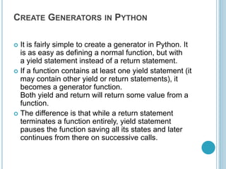 CREATE GENERATORS IN PYTHON
 It is fairly simple to create a generator in Python. It
is as easy as defining a normal function, but with
a yield statement instead of a return statement.
 If a function contains at least one yield statement (it
may contain other yield or return statements), it
becomes a generator function.
Both yield and return will return some value from a
function.
 The difference is that while a return statement
terminates a function entirely, yield statement
pauses the function saving all its states and later
continues from there on successive calls.
 