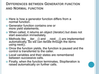DIFFERENCES BETWEEN GENERATOR FUNCTION
AND NORMAL FUNCTION
 Here is how a generator function differs from a
normal function.
 Generator function contains one or
more yield statements.
 When called, it returns an object (iterator) but does not
start execution immediately.
 Methods like __iter__() and __next__() are implemented
automatically. So we can iterate through the items
using next().
 Once the function yields, the function is paused and the
control is transferred to the caller.
 Local variables and their states are remembered
between successive calls.
 Finally, when the function terminates, StopIteration is
raised automatically on further calls.
 