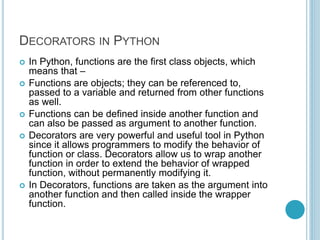 DECORATORS IN PYTHON
 In Python, functions are the first class objects, which
means that –
 Functions are objects; they can be referenced to,
passed to a variable and returned from other functions
as well.
 Functions can be defined inside another function and
can also be passed as argument to another function.
 Decorators are very powerful and useful tool in Python
since it allows programmers to modify the behavior of
function or class. Decorators allow us to wrap another
function in order to extend the behavior of wrapped
function, without permanently modifying it.
 In Decorators, functions are taken as the argument into
another function and then called inside the wrapper
function.
 