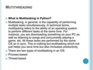 MUTITHREADING
 What is Multitasking in Python?
 Multitasking, in general, is the capability of performing
multiple tasks simultaneously. In technical terms,
multitasking refers to the ability of an operating system
to perform different tasks at the same time. For
instance, you are downloading something on your PC as
well as listening to songs and concurrently playing a
game, etc. All these tasks are performed by the same
OS an in sync. This is nothing but multitasking which not
just helps you save time but also increases productivity.
 There are two types of multitasking in an OS:
 Process-based
 Thread-based
 