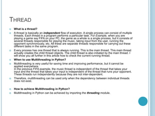 THREAD
 What is a thread?
 A thread is basically an independent flow of execution. A single process can consist of multiple
threads. Each thread in a program performs a particular task. For Example, when you are
playing a game say FIFA on your PC, the game as a whole is a single process, but it consists of
several threads responsible for playing the music, taking input from the user, running the
opponent synchronously, etc. All these are separate threads responsible for carrying out these
different tasks in the same program.
 Every process has one thread that is always running. This is the main thread. This main thread
actually creates the child thread objects. The child thread is also initiated by the main thread. I
will show you all further in this article how to check the current running thread.
 When to use Multithreading in Python?
 Multithreading is very useful for saving time and improving performance, but it cannot be
applied everywhere.
In the previous FIFA example, the music thread is independent of the thread that takes your
input and the thread that takes your input is independent of the thread that runs your opponent.
These threads run independently because they are not inter-dependent.
 Therefore, multithreading can be used only when the dependency between individual threads
does not exist.
 How to achieve Multithreading in Python?
 Multithreading in Python can be achieved by importing the threading module.
 