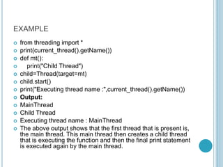 EXAMPLE
 from threading import *
 print(current_thread().getName())
 def mt():
 print("Child Thread")
 child=Thread(target=mt)
 child.start()
 print("Executing thread name :",current_thread().getName())
 Output:
 MainThread
 Child Thread
 Executing thread name : MainThread
 The above output shows that the first thread that is present is,
the main thread. This main thread then creates a child thread
that is executing the function and then the final print statement
is executed again by the main thread.
 