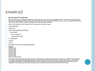 EXAMPLE2
 By extending the Thread class:
 When a child class is created by extending the Thread class, the child class represents that a new thread is executing some
task. When extending the Thread class, the child class can override only two methods i.e. the __init__() method and the run()
method. No other method can be overridden other than these two methods.
 Here is an example of how to extend the Thread class to create a thread:
 import threading
 import time
 class mythread(threading.Thread):
 def run(self):
 for x in range(7):
 print("Hi from child")
 a = mythread()
 a.start()
 a.join()
 print("Bye from",current_thread().getName())
 Output:
Hi from child
Hi from child
Hi from child
Hi from child
Hi from child
Hi from child
Hi from child
Bye from MainThread
 The above example shows that class myclass is inheriting the Thread class and the child class i.e myclass is overriding the
run method. By default, the first parameter of any class function needs to be self which is the pointer to the current object.
The output shows that the child thread executes the run() method and the main thread waits for the childs execution to
complete. This is because of the join() function, which makes the main thread wait for the child to finish.
 