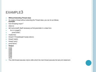 EXAMPLE3
 Without Extending Thread class
 To create a thread without extending the Thread class, you can do as follows:
Example:
 from threading import *
 class ex:
 def myfunc(self): #self necessary as first parameter in a class func
 for x in range(7):
 print("Child")
 myobj=ex()
 thread1=Thread(target=myobj.myfunc)
 thread1.start()
 thread1.join()
 print("done")
 Output:
 Child
Child
Child
Child
Child
Child
Child
done
 The child thread executes myfunc after which the main thread executes the last print statement.
 