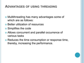 ADVANTAGES OF USING THREADING
 Multithreading has many advantages some of
which are as follows:
 Better utilization of resources
 Simplifies the code
 Allows concurrent and parallel occurrence of
various tasks
 Reduces the time consumption or response time,
thereby, increasing the performance.
 