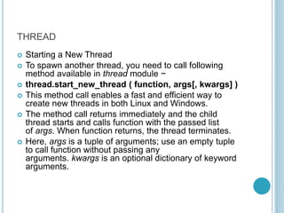 THREAD
 Starting a New Thread
 To spawn another thread, you need to call following
method available in thread module −
 thread.start_new_thread ( function, args[, kwargs] )
 This method call enables a fast and efficient way to
create new threads in both Linux and Windows.
 The method call returns immediately and the child
thread starts and calls function with the passed list
of args. When function returns, the thread terminates.
 Here, args is a tuple of arguments; use an empty tuple
to call function without passing any
arguments. kwargs is an optional dictionary of keyword
arguments.
 