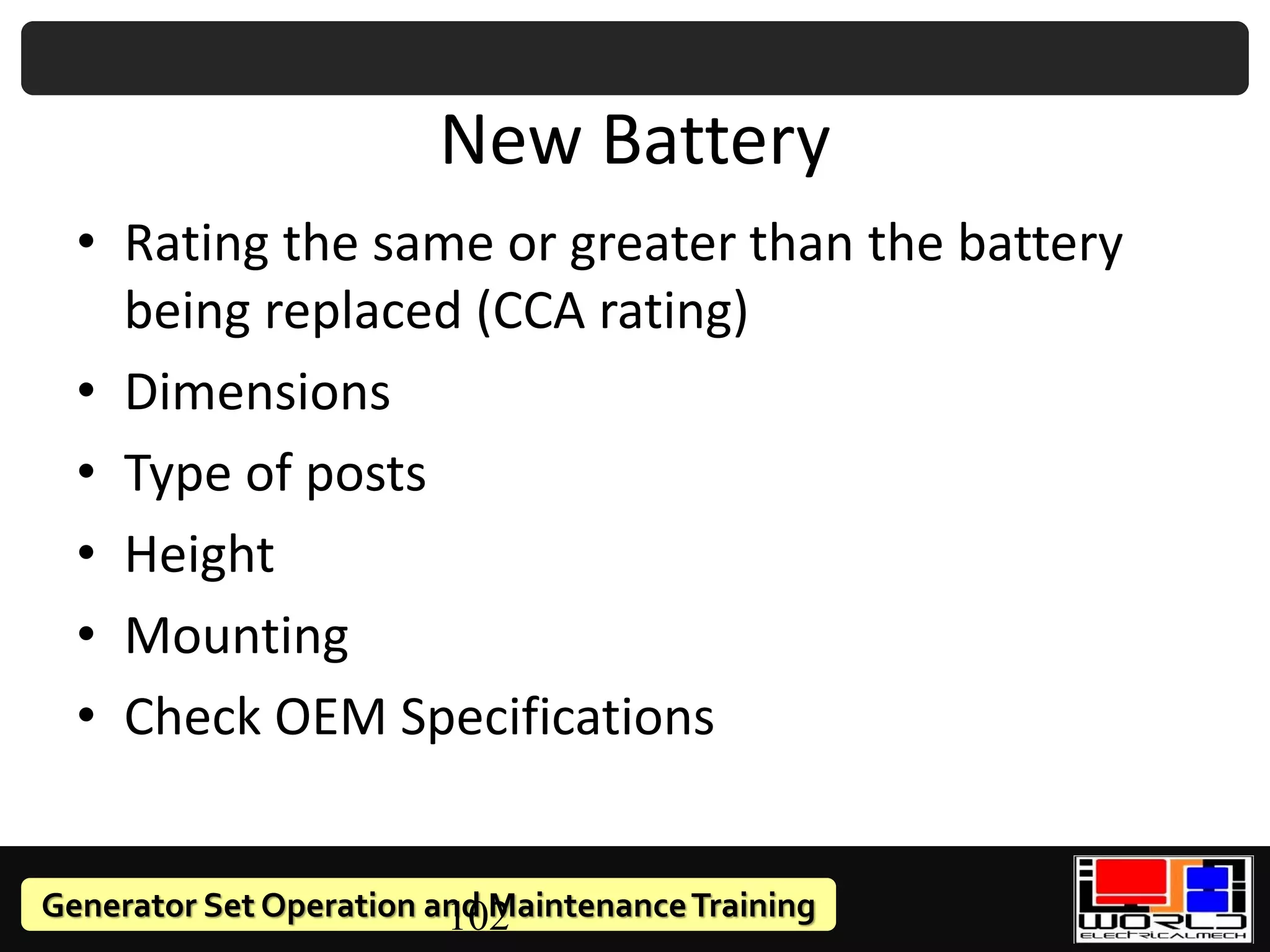 Generator Set Operation and MaintenanceTraining
102
New Battery
• Rating the same or greater than the battery
being replaced (CCA rating)
• Dimensions
• Type of posts
• Height
• Mounting
• Check OEM Specifications
 