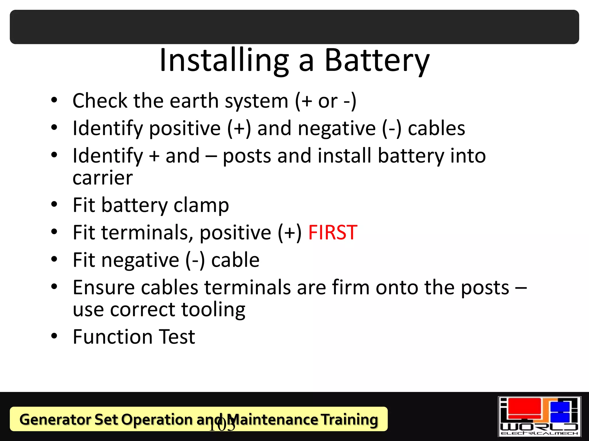 Generator Set Operation and MaintenanceTraining
103
Installing a Battery
• Check the earth system (+ or -)
• Identify positive (+) and negative (-) cables
• Identify + and – posts and install battery into
carrier
• Fit battery clamp
• Fit terminals, positive (+) FIRST
• Fit negative (-) cable
• Ensure cables terminals are firm onto the posts –
use correct tooling
• Function Test
 