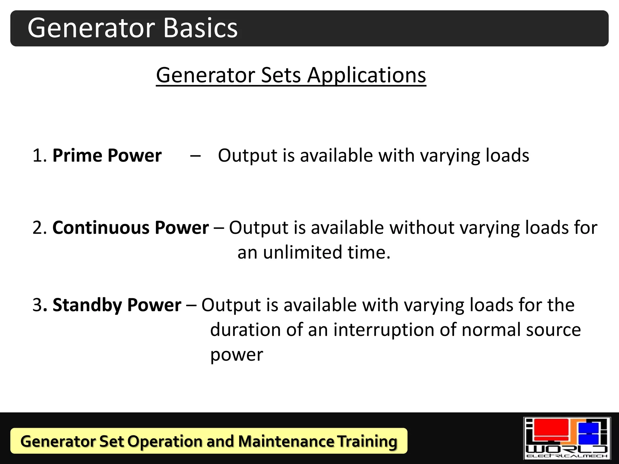 Generator Set Operation and MaintenanceTraining
Generator Sets Applications
1. Prime Power – Output is available with varying loads
2. Continuous Power – Output is available without varying loads for
an unlimited time.
3. Standby Power – Output is available with varying loads for the
duration of an interruption of normal source
power
Generator Basics
 