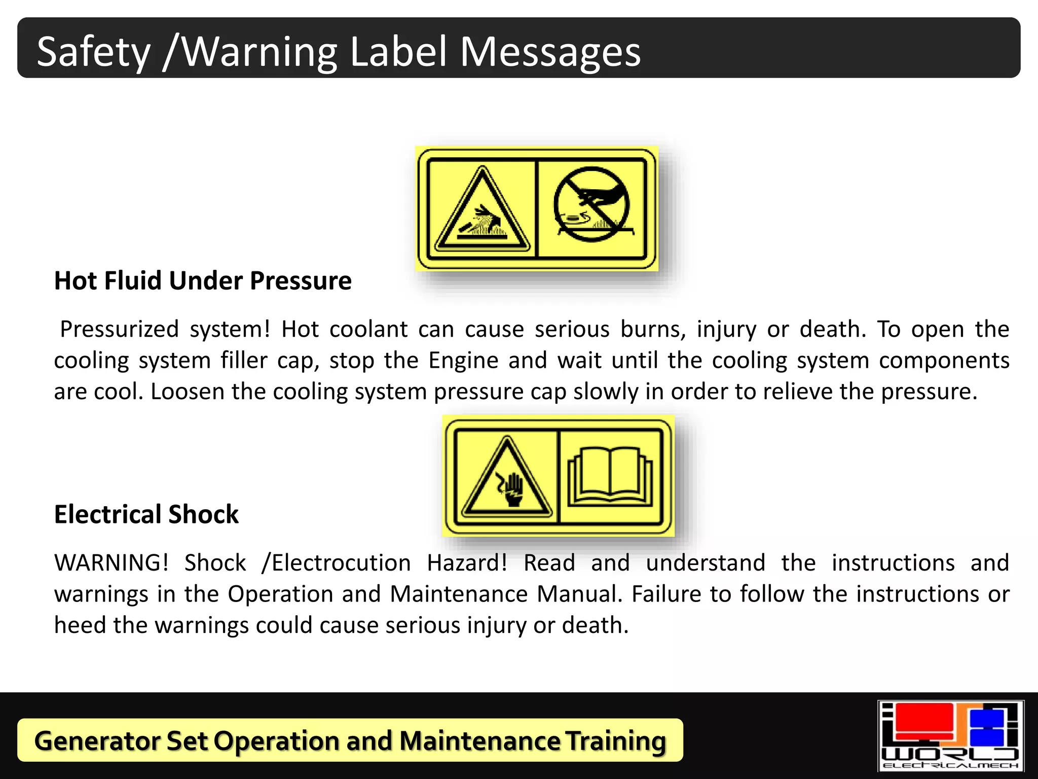 Generator Set Operation and MaintenanceTraining
Hot Fluid Under Pressure
Pressurized system! Hot coolant can cause serious burns, injury or death. To open the
cooling system filler cap, stop the Engine and wait until the cooling system components
are cool. Loosen the cooling system pressure cap slowly in order to relieve the pressure.
Electrical Shock
WARNING! Shock /Electrocution Hazard! Read and understand the instructions and
warnings in the Operation and Maintenance Manual. Failure to follow the instructions or
heed the warnings could cause serious injury or death.
Safety /Warning Label Messages
 