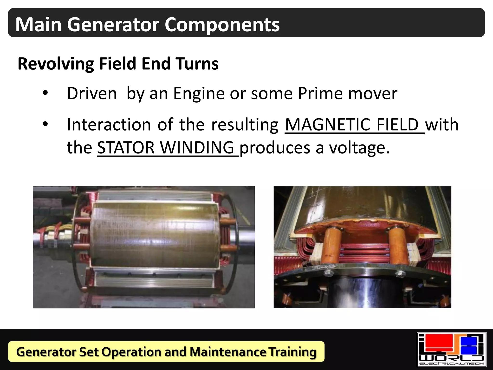 Generator Set Operation and MaintenanceTraining
Revolving Field End Turns
Main Generator Components
• Driven by an Engine or some Prime mover
• Interaction of the resulting MAGNETIC FIELD with
the STATOR WINDING produces a voltage.
 
