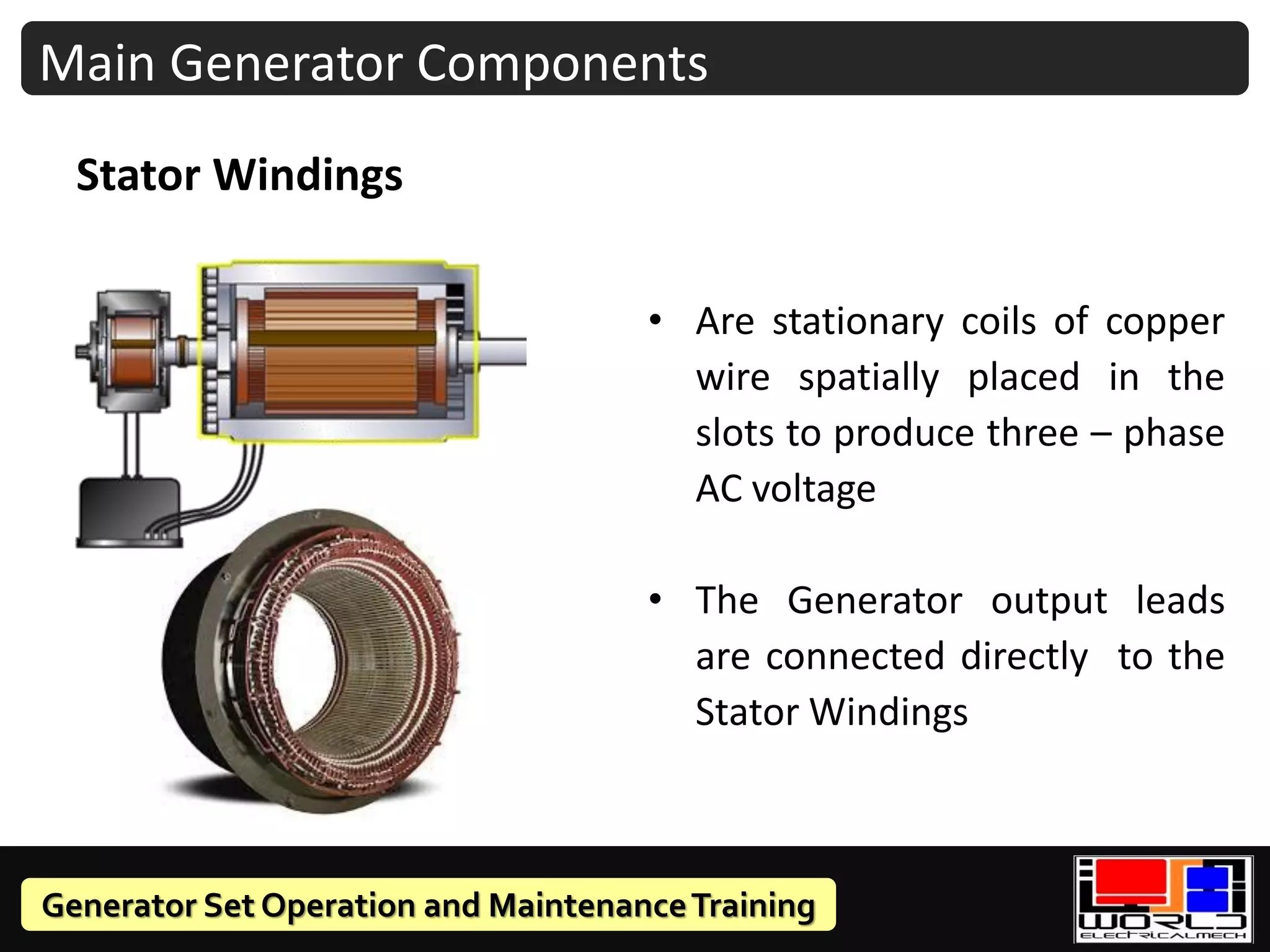 Generator Set Operation and MaintenanceTraining
• Are stationary coils of copper
wire spatially placed in the
slots to produce three – phase
AC voltage
• The Generator output leads
are connected directly to the
Stator Windings
Stator Windings
Main Generator Components
 